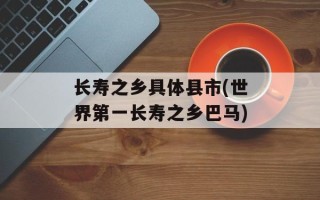 长寿之乡具体县市(世界第一长寿之乡巴马)
