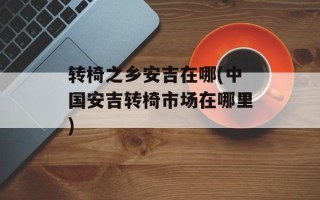 转椅之乡安吉在哪(中国安吉转椅市场在哪里)
