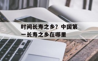 时间长寿之乡？中国第一长寿之乡在哪里