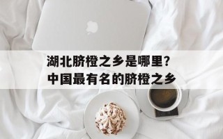 湖北脐橙之乡是哪里？中国最有名的脐橙之乡
