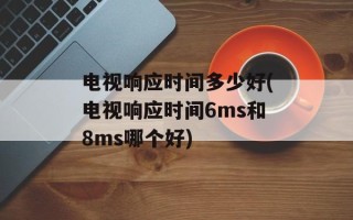 电视响应时间多少好(电视响应时间6ms和8ms哪个好)