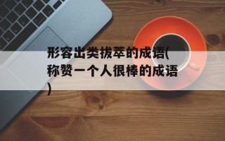 形容出类拔萃的成语(称赞一个人很棒的成语)