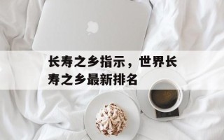 长寿之乡指示，世界长寿之乡最新排名