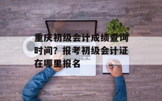 重庆初级会计成绩查询时间？报考初级会计证在哪里报名