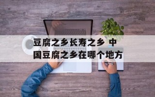 豆腐之乡长寿之乡 中国豆腐之乡在哪个地方