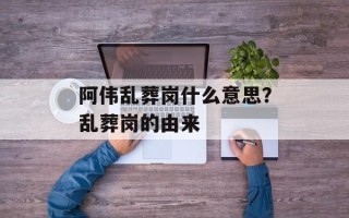 阿伟乱葬岗什么意思？乱葬岗的由来