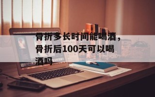 骨折多长时间能喝酒，骨折后100天可以喝酒吗
