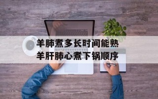 羊肺煮多长时间能熟 羊肝肺心煮下锅顺序