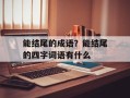 能结尾的成语？能结尾的四字词语有什么