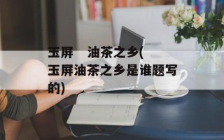 玉屏   油茶之乡(玉屏油茶之乡是谁题写的)