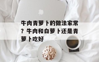 牛肉青萝卜的做法家常？牛肉和白萝卜还是青萝卜吃好