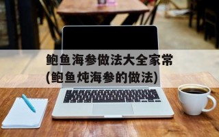 鲍鱼海参做法大全家常(鲍鱼炖海参的做法)