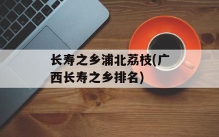 长寿之乡浦北荔枝(广西长寿之乡排名)