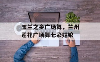 玉兰之乡广场舞，兰州莲花广场舞七彩姑娘