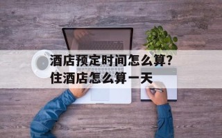 酒店预定时间怎么算？住酒店怎么算一天