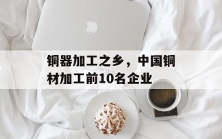 铜器加工之乡，中国铜材加工前10名企业