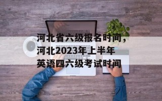 河北省六级报名时间，河北2023年上半年英语四六级考试时间