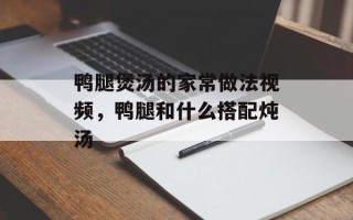 鸭腿煲汤的家常做法视频，鸭腿和什么搭配炖汤