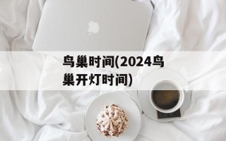 鸟巢时间(2024鸟巢开灯时间)