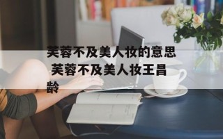 芙蓉不及美人妆的意思 芙蓉不及美人妆王昌龄