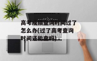 高考成绩查询时间过了怎么办(过了高考查询时间还能查吗)