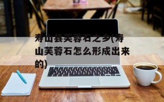 寿山县芙蓉石之乡(寿山芙蓉石怎么形成出来的)