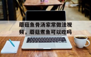蘑菇鱼骨汤家常做法视频，蘑菇煮鱼可以吃吗