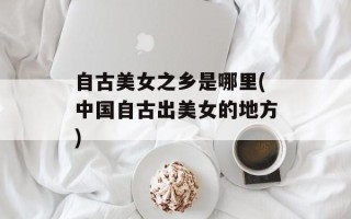 自古美女之乡是哪里(中国自古出美女的地方)