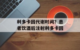 利多卡因代谢时间？患者饮酒后注射利多卡因
