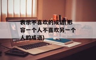表示不喜欢的成语(形容一个人不喜欢另一个人的成语)