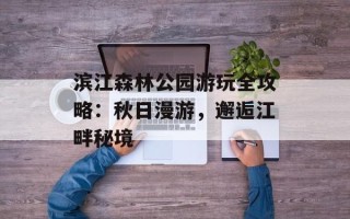 滨江森林公园游玩全攻略：秋日漫游，邂逅江畔秘境