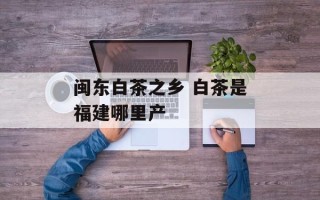 闽东白茶之乡 白茶是福建哪里产