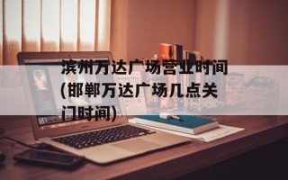 滨州万达广场营业时间(邯郸万达广场几点关门时间)