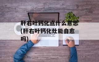 肝右叶钙化点什么意思(肝右叶钙化灶能自愈吗)