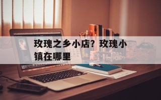 玫瑰之乡小店？玫瑰小镇在哪里
