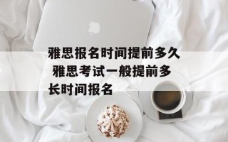 雅思报名时间提前多久 雅思考试一般提前多长时间报名