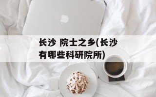 长沙 院士之乡(长沙有哪些科研院所)