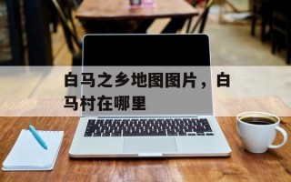 白马之乡地图图片，白马村在哪里
