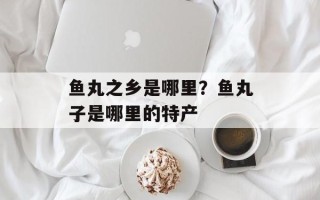 鱼丸之乡是哪里？鱼丸子是哪里的特产