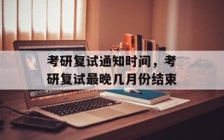 考研复试通知时间，考研复试最晚几月份结束