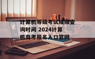 计算机等级考试成绩查询时间 2024计算机自考报名入口官网