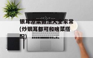 银耳凉菜做法大全家常(炒银耳都可和啥菜搭配)