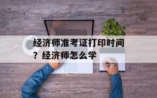 经济师准考证打印时间？经济师怎么学
