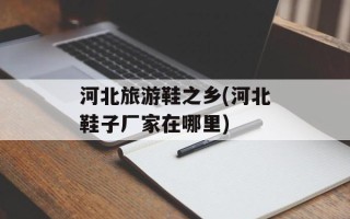 河北旅游鞋之乡(河北鞋子厂家在哪里)