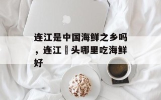 连江是中国海鲜之乡吗，连江琯头哪里吃海鲜好