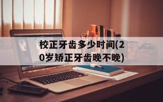 校正牙齿多少时间(20岁矫正牙齿晚不晚)