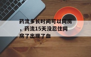 药流多长时间可以同房，药流15天没忍住同房了出现了血