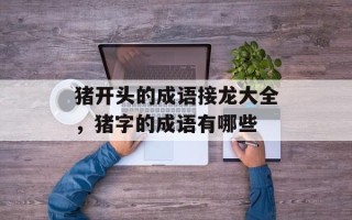 猪开头的成语接龙大全，猪字的成语有哪些