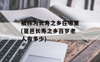 被称为长寿之乡在哪里(夏邑长寿之乡百岁老人有多少)