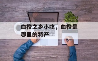 血橙之乡小吃，血橙是哪里的特产